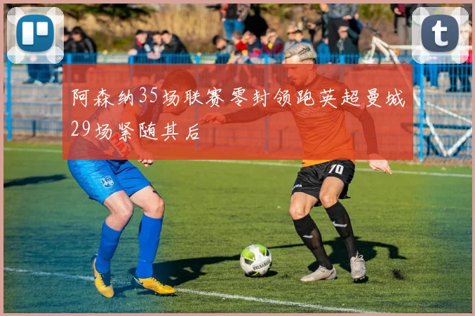 阿森纳35场联赛零封领跑英超曼城29场紧随其后