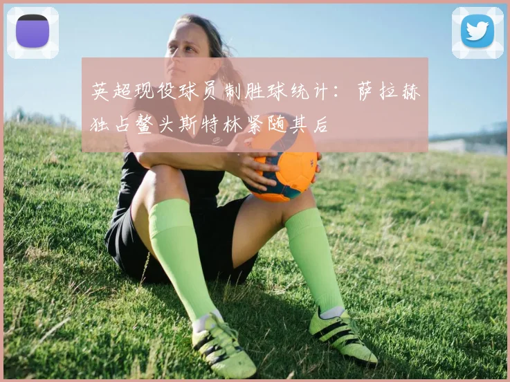 英超现役球员制胜球统计：萨拉赫独占鳌头斯特林紧随其后