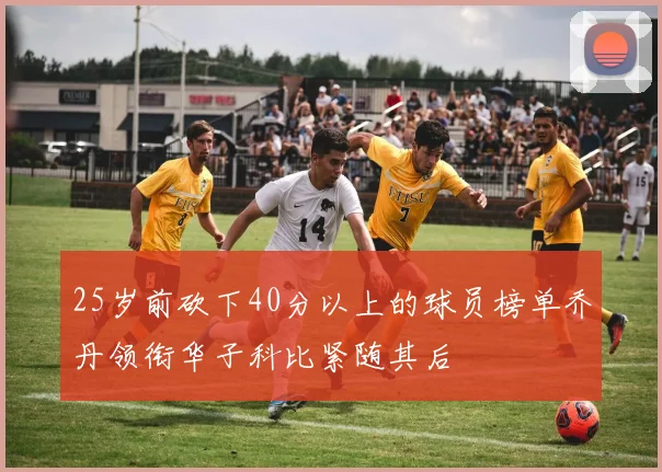 25岁前砍下40分以上的球员榜单乔丹领衔华子科比紧随其后