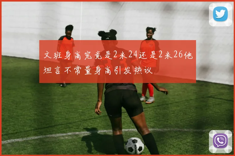 文班身高究竟是2米24还是2米26他坦言不常量身高引发热议