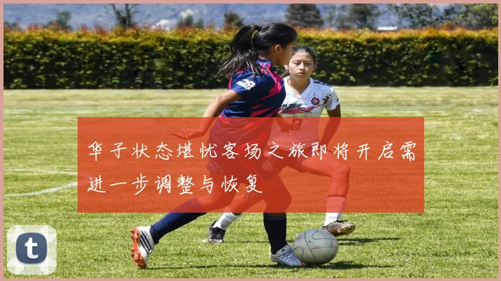 华子状态堪忧客场之旅即将开启需进一步调整与恢复