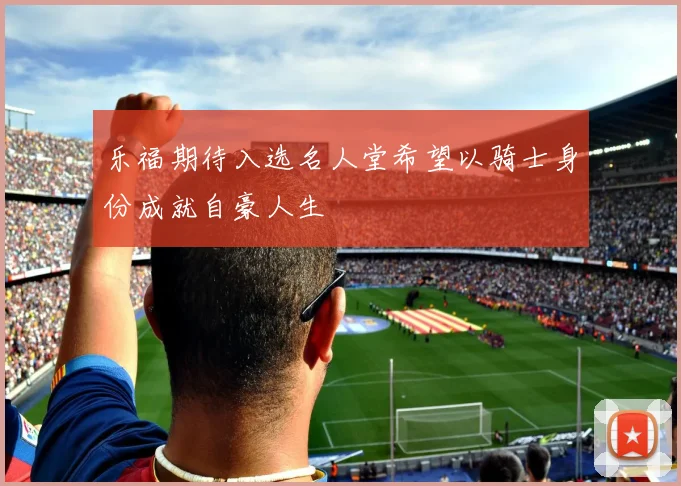 乐福期待入选名人堂希望以骑士身份成就自豪人生