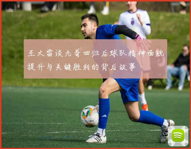 王大雷谈九哥回归后球队精神面貌提升与关键胜利的背后故事