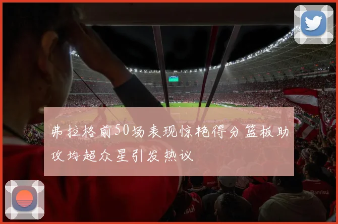 弗拉格前50场表现惊艳得分篮板助攻均超众星引发热议