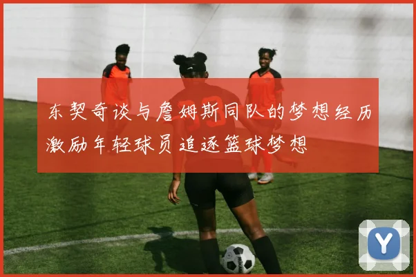 东契奇谈与詹姆斯同队的梦想经历激励年轻球员追逐篮球梦想
