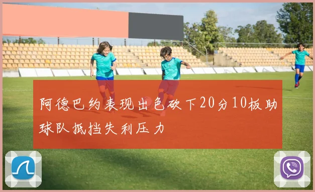 阿德巴约表现出色砍下20分10板助球队抵挡失利压力
