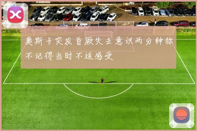 奥斯卡突发昏厥失去意识两分钟称不记得当时不适感受