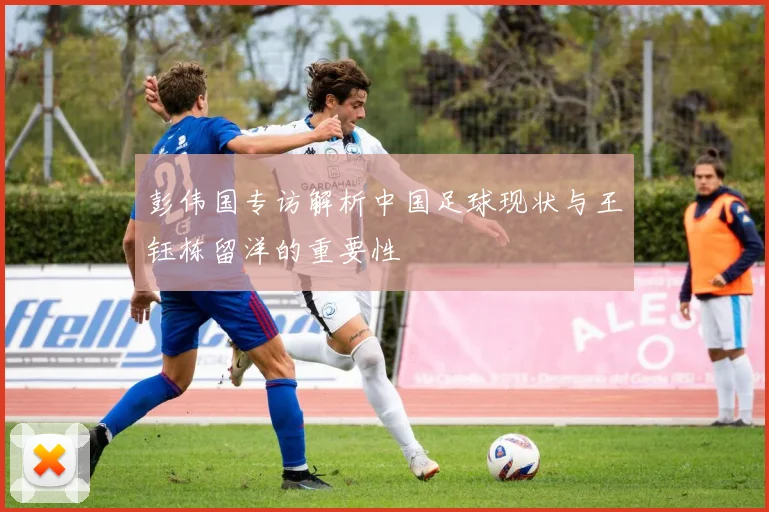 彭伟国专访解析中国足球现状与王钰栋留洋的重要性
