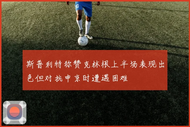 斯普利特称赞克林根上半场表现出色但对抗申京时遭遇困难