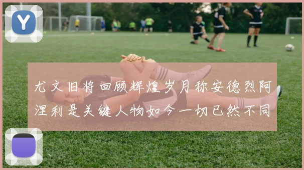 尤文旧将回顾辉煌岁月称安德烈阿涅利是关键人物如今一切已然不同