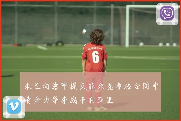 米兰向意甲提交菲尔克鲁格合同申请全力争夺战卡利亚里