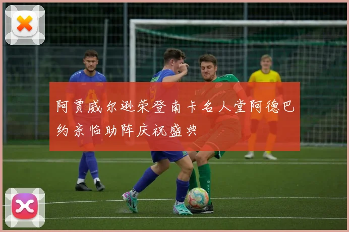 阿贾威尔逊荣登南卡名人堂阿德巴约亲临助阵庆祝盛典