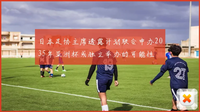 日本足协主席透露计划联合申办2035年亚洲杯或独立举办的可能性