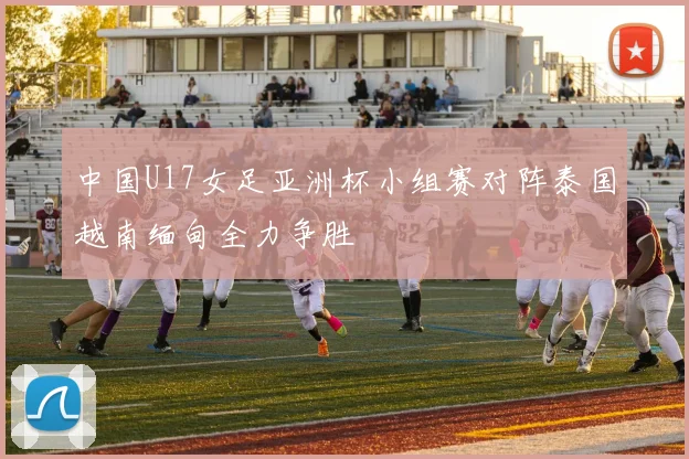 中国U17女足亚洲杯小组赛对阵泰国越南缅甸全力争胜