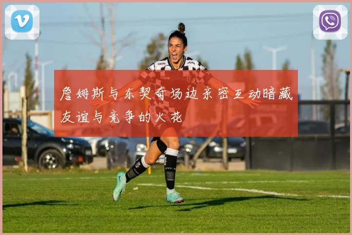 詹姆斯与东契奇场边亲密互动暗藏友谊与竞争的火花