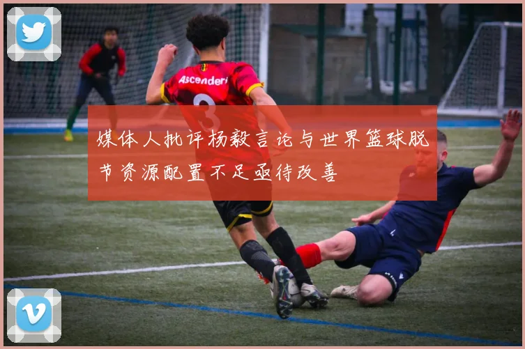 媒体人批评杨毅言论与世界篮球脱节资源配置不足亟待改善