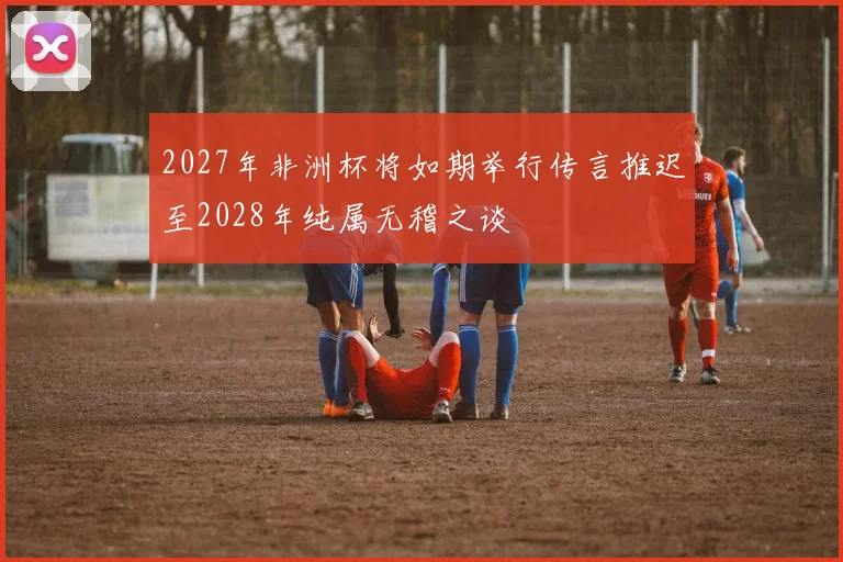 2027年非洲杯将如期举行传言推迟至2028年纯属无稽之谈