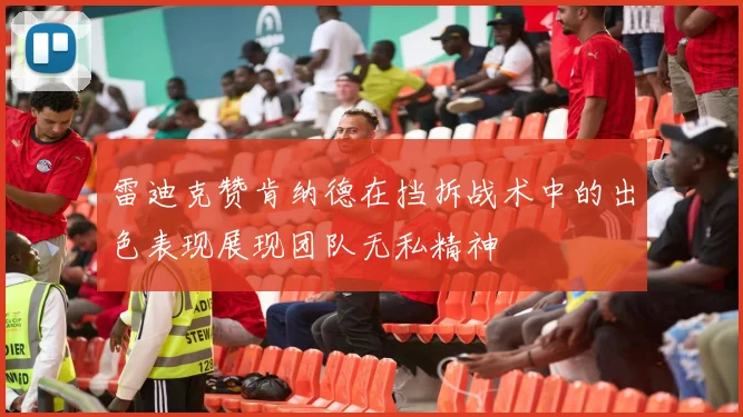 雷迪克赞肯纳德在挡拆战术中的出色表现展现团队无私精神
