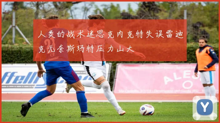 人类的战术迷思克内克特失误雷迪克无奈斯玛特压力山大