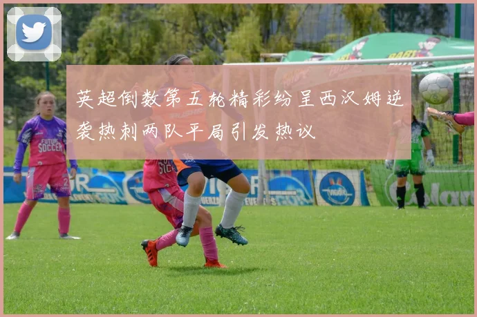 英超倒数第五轮精彩纷呈西汉姆逆袭热刺两队平局引发热议