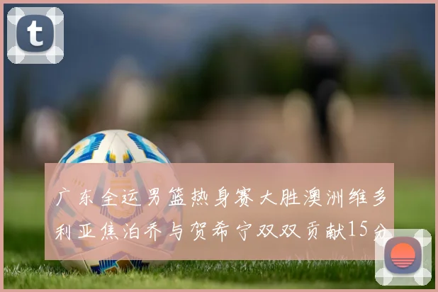 广东全运男篮热身赛大胜澳洲维多利亚焦泊乔与贺希宁双双贡献15分表现出色