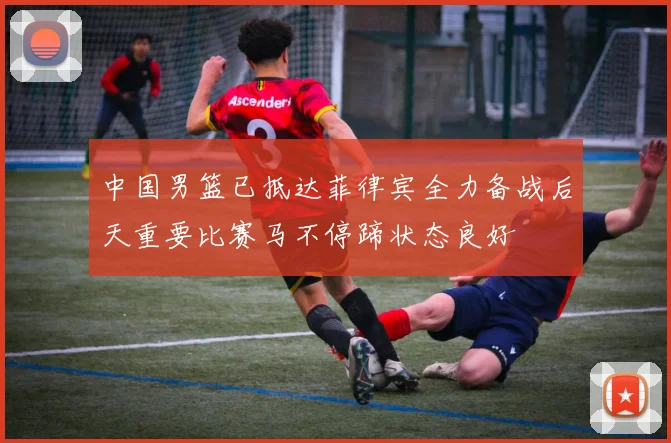中国男篮已抵达菲律宾全力备战后天重要比赛马不停蹄状态良好