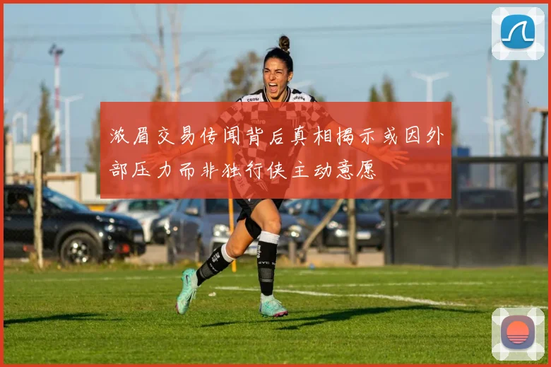 浓眉交易传闻背后真相揭示或因外部压力而非独行侠主动意愿