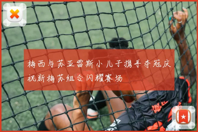 梅西与苏亚雷斯小儿子携手夺冠庆祝新梅苏组合闪耀赛场