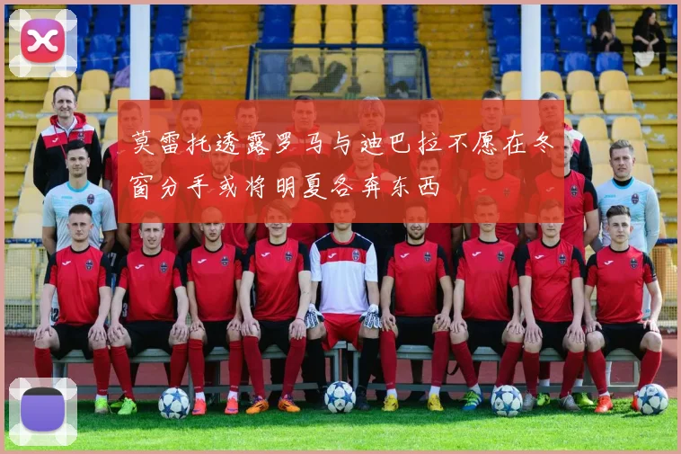 莫雷托透露罗马与迪巴拉不愿在冬窗分手或将明夏各奔东西