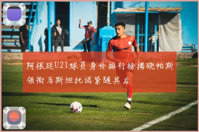 阿根廷U21球员身价排行榜揭晓帕斯领衔马斯坦托诺紧随其后