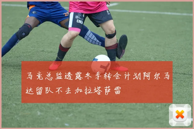 马竞总监透露冬季转会计划阿尔马达留队不去加拉塔萨雷