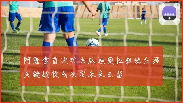 阿隆索首次对决瓜迪奥拉教练生涯关键战役或决定未来去留