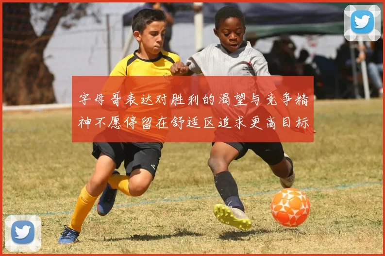 字母哥表达对胜利的渴望与竞争精神不愿停留在舒适区追求更高目标