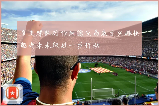 多支球队对伦纳德交易表示兴趣快船尚未采取进一步行动