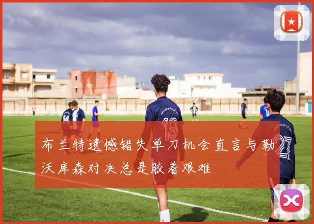 布兰特遗憾错失单刀机会直言与勒沃库森对决总是胶着艰难
