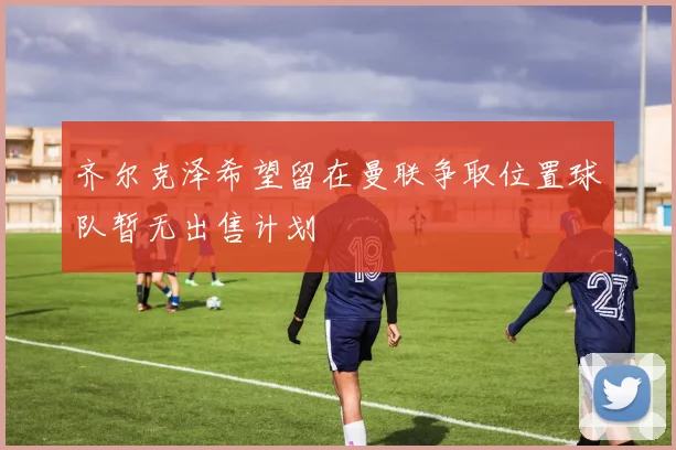 齐尔克泽希望留在曼联争取位置球队暂无出售计划