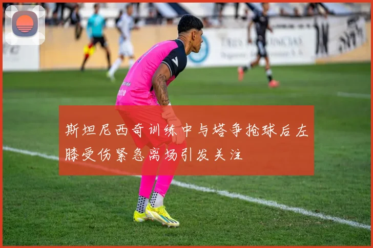 斯坦尼西奇训练中与塔争抢球后左膝受伤紧急离场引发关注