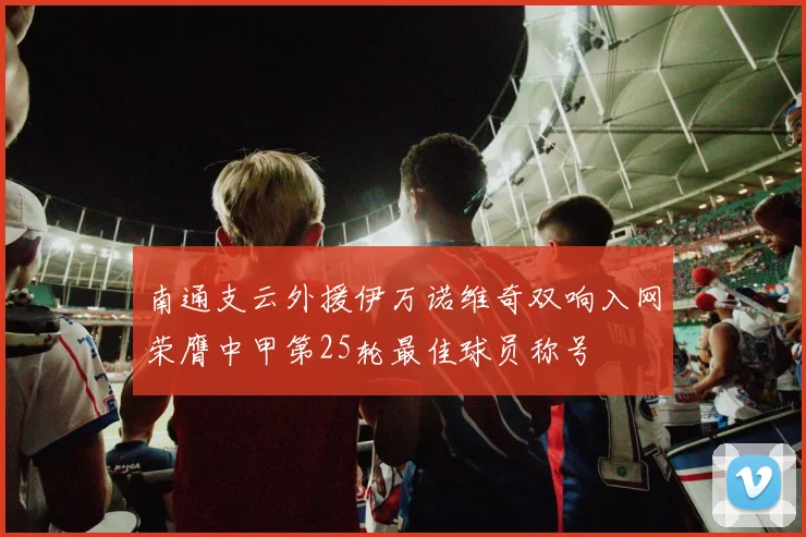 南通支云外援伊万诺维奇双响入网荣膺中甲第25轮最佳球员称号