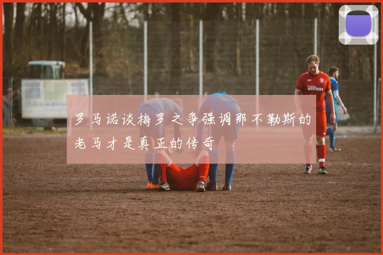 罗马诺谈梅罗之争强调那不勒斯的老马才是真正的传奇